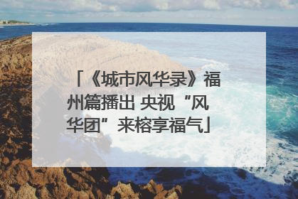 《城市风华录》福州篇播出 央视“风华团”来榕享福气