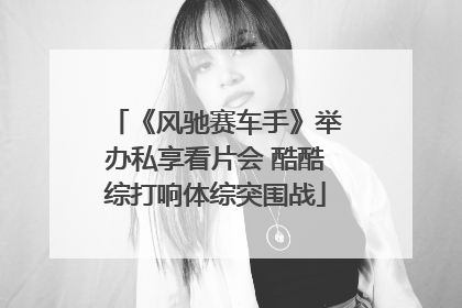 《风驰赛车手》举办私享看片会 酷酷综打响体综突围战