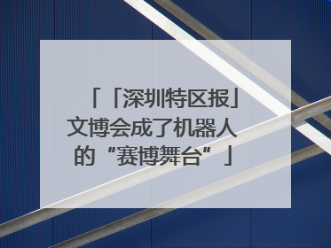 「深圳特区报」文博会成了机器人的“赛博舞台”