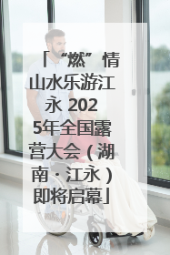 “燃”情山水乐游江永 2025年全国露营大会（湖南・江永）即将启幕