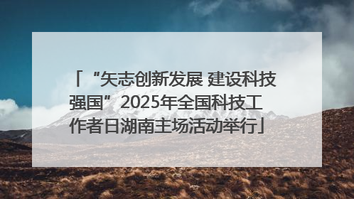 “矢志创新发展 建设科技强国”2025年全国科技工作者日湖南主场活动举行
