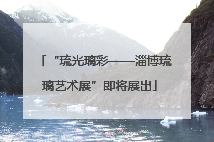 “琉光璃彩——淄博琉璃艺术展”即将展出