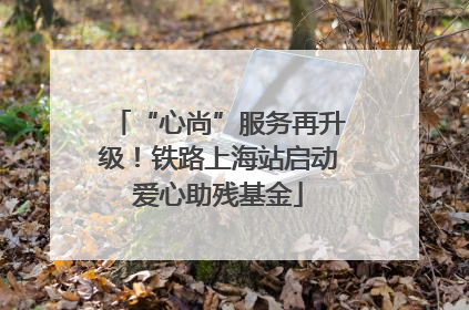 “心尚”服务再升级！铁路上海站启动爱心助残基金