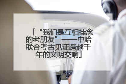 “我们是互相挂念的老朋友”——中哈联合考古见证跨越千年的文明交响