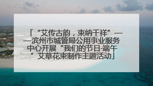 “艾传古韵，束纳千祥”——滨州市城管局公用事业服务中心开展“我们的节日·端午”艾草花束制作主题活动