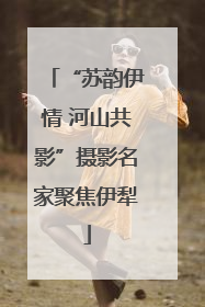 “苏韵伊情 河山共影”摄影名家聚焦伊犁