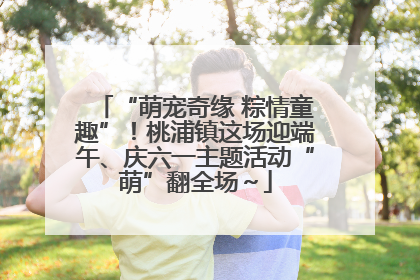 “萌宠奇缘 粽情童趣”！桃浦镇这场迎端午、庆六一主题活动“萌”翻全场～