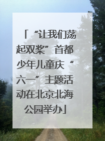 “让我们荡起双桨”首都少年儿童庆“六一”主题活动在北京北海公园举办