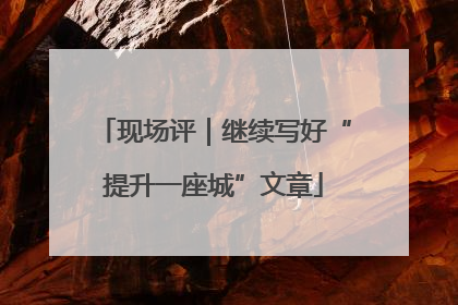 现场评｜继续写好“提升一座城”文章