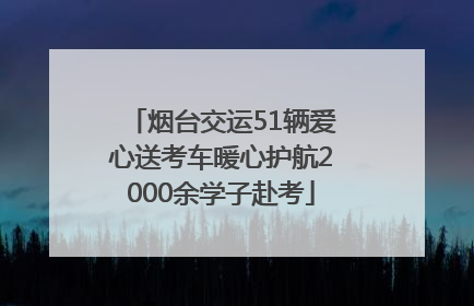 烟台交运51辆爱心送考车暖心护航2000余学子赴考