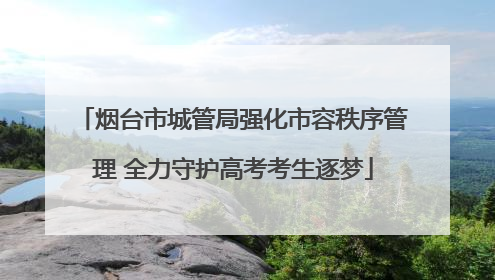 烟台市城管局强化市容秩序管理 全力守护高考考生逐梦