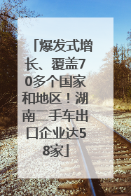 爆发式增长、覆盖70多个国家和地区！湖南二手车出口企业达58家