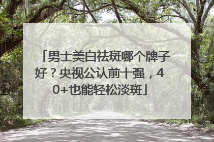 男士美白祛斑哪个牌子好？央视公认前十强，40+也能轻松淡斑
