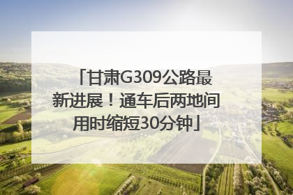 甘肃G309公路最新进展！通车后两地间用时缩短30分钟