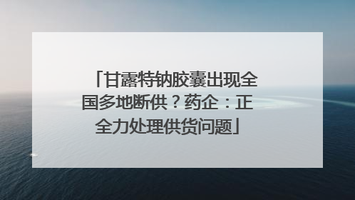 甘露特钠胶囊出现全国多地断供？药企：正全力处理供货问题
