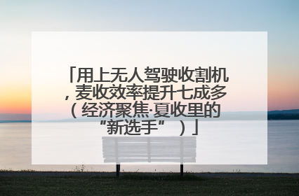 用上无人驾驶收割机，麦收效率提升七成多（经济聚焦·夏收里的“新选手”）