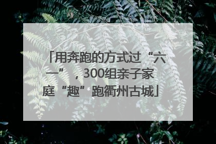 用奔跑的方式过“六一”，300组亲子家庭“趣”跑衢州古城