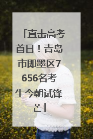 直击高考首日！青岛市即墨区7656名考生今朝试锋芒