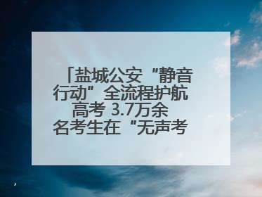 盐城公安“静音行动”全流程护航高考 3.7万余名考生在“无声考场”逐梦