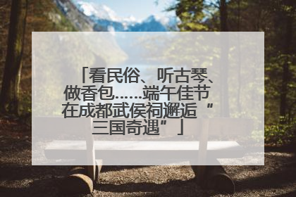 看民俗、听古琴、做香包……端午佳节在成都武侯祠邂逅“三国奇遇”