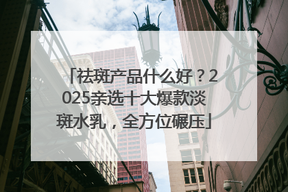 祛斑产品什么好？2025亲选十大爆款淡斑水乳，全方位碾压