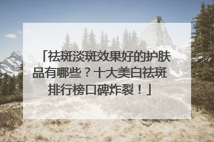 祛斑淡斑效果好的护肤品有哪些？十大美白祛斑排行榜口碑炸裂！