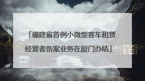 福建省首例小微型客车租赁经营者备案业务在厦门办结