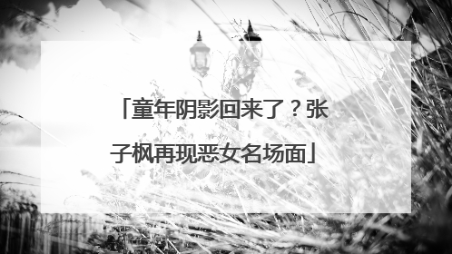 童年阴影回来了？张子枫再现恶女名场面