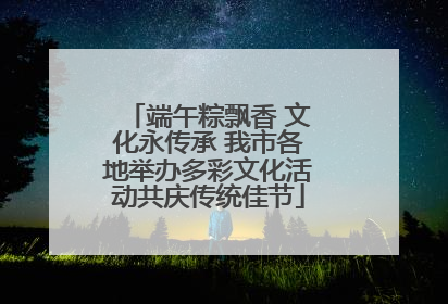 端午粽飘香 文化永传承 我市各地举办多彩文化活动共庆传统佳节