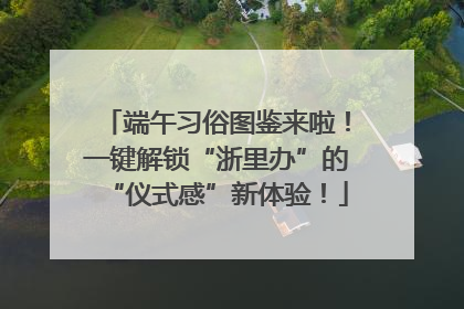 端午习俗图鉴来啦！一键解锁“浙里办”的“仪式感”新体验！