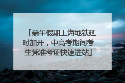 端午假期上海地铁延时加开，中高考期间考生凭准考证快速进站