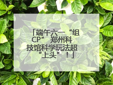 端午六一“组CP” 郑州科技馆科学玩法超“上头”！