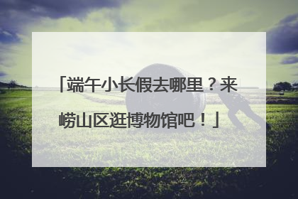 端午小长假去哪里？来崂山区逛博物馆吧！