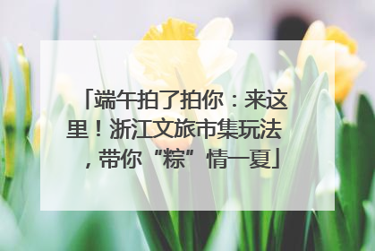 端午拍了拍你：来这里！浙江文旅市集玩法，带你“粽”情一夏