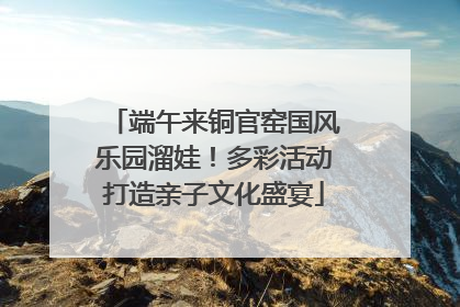 端午来铜官窑国风乐园溜娃！多彩活动打造亲子文化盛宴
