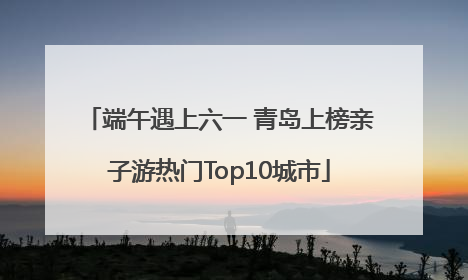 端午遇上六一 青岛上榜亲子游热门Top10城市