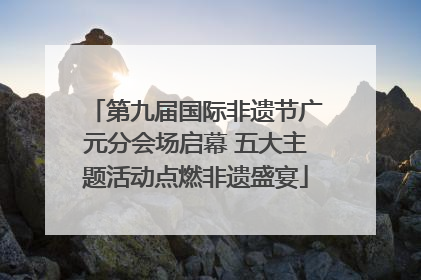第九届国际非遗节广元分会场启幕 五大主题活动点燃非遗盛宴
