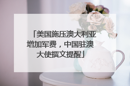 美国施压澳大利亚增加军费，中国驻澳大使撰文提醒