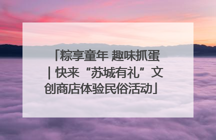 粽享童年 趣味抓蛋｜快来“苏城有礼”文创商店体验民俗活动