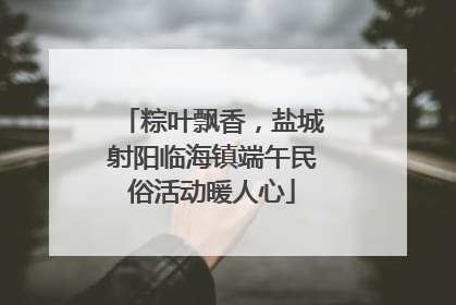粽叶飘香，盐城射阳临海镇端午民俗活动暖人心