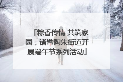 粽香传情 共筑家园，诸暨陶朱街道开展端午节系列活动