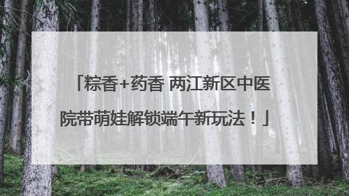 粽香+药香 两江新区中医院带萌娃解锁端午新玩法！