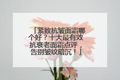 紧致抗皱面霜哪个好？十大最有效抗衰老面霜点评，告别皱纹暗沉！