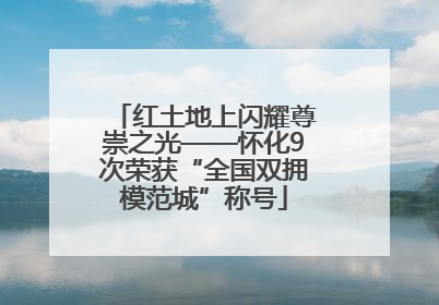 红土地上闪耀尊崇之光——怀化9次荣获“全国双拥模范城”称号