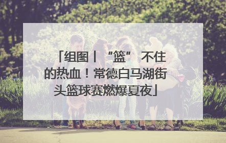 组图丨“篮” 不住的热血！常德白马湖街头篮球赛燃爆夏夜