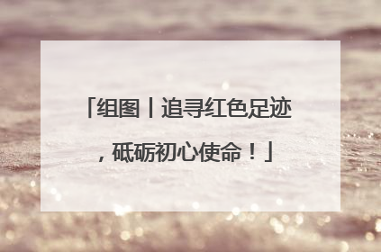 组图丨追寻红色足迹，砥砺初心使命！