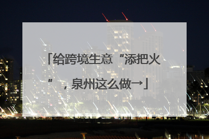 给跨境生意“添把火”，泉州这么做→
