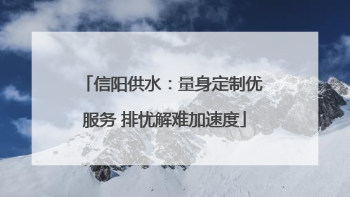 信阳供水：量身定制优服务 排忧解难加速度
