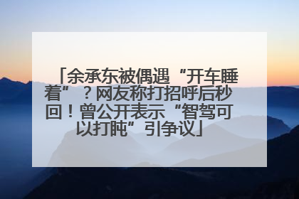 余承东被偶遇“开车睡着”？网友称打招呼后秒回！曾公开表示“智驾可以打盹”引争议