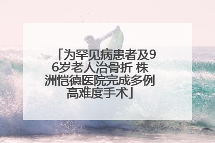 为罕见病患者及96岁老人治骨折 株洲恺德医院完成多例高难度手术